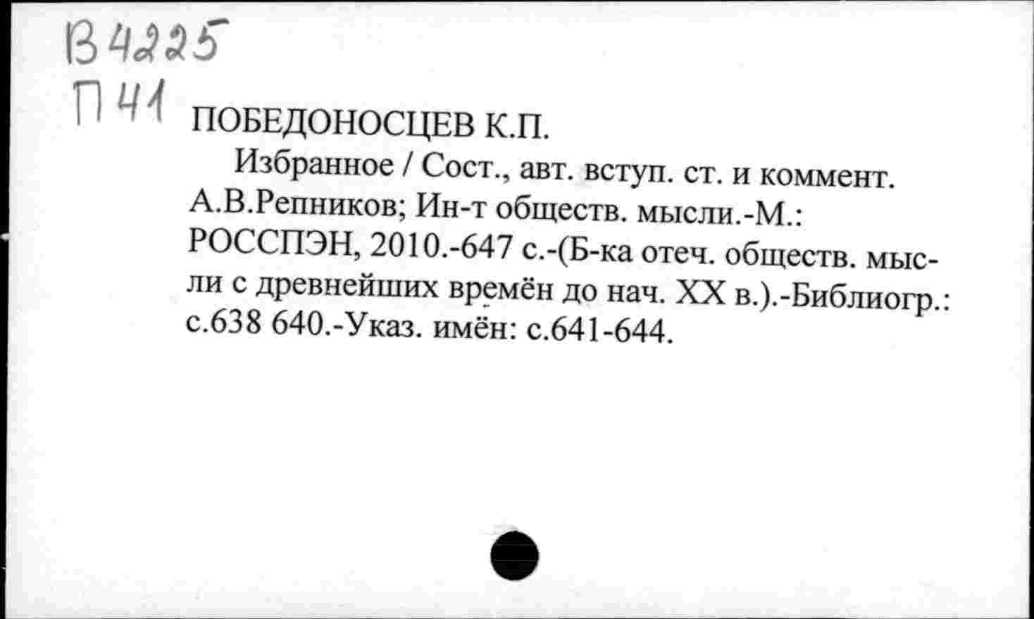 ﻿П 41 ПОБЕДОНОСЦЕВ К.П.
Избранное / Сост., авт. вступ. ст. и коммент.
А.В.Репников; Ин-т обществ, мысли.-М.:
РОССПЭН, 2010.-647 с.-(Б-ка отеч. обществ, мысли с древнейших времён до нач. XX в.).-Библиогр.: с.638 640.-Указ, имён: с.641-644.